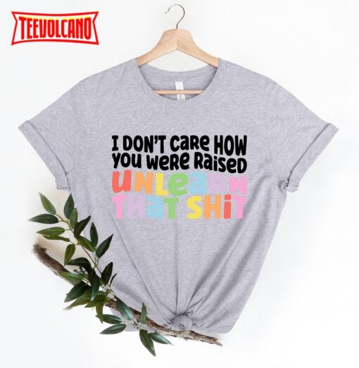 I Don’t Care How You Were Raised Unlearn That Shit T-Shirt