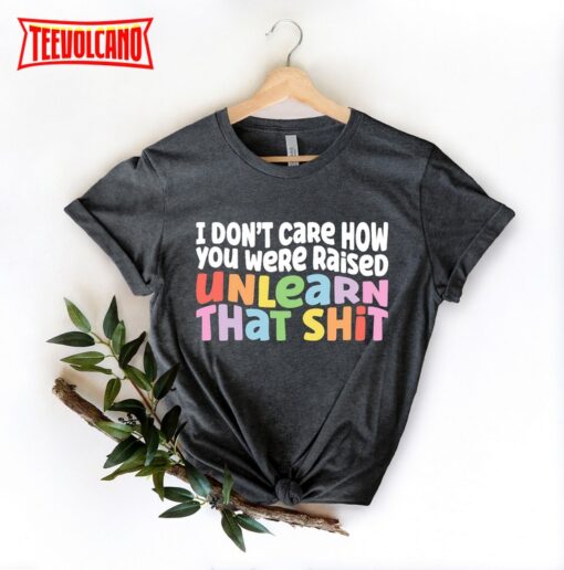 I Don’t Care How You Were Raised Unlearn That Shit T-Shirt